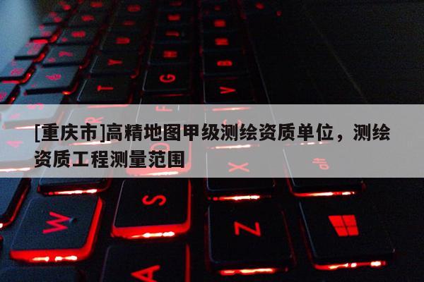 [重慶市]高精地圖甲級測繪資質單位，測繪資質工程測量范圍