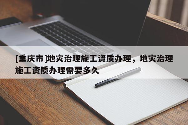 [重慶市]地災(zāi)治理施工資質(zhì)辦理，地災(zāi)治理施工資質(zhì)辦理需要多久