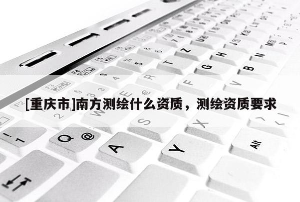 [重慶市]南方測繪什么資質(zhì)，測繪資質(zhì)要求