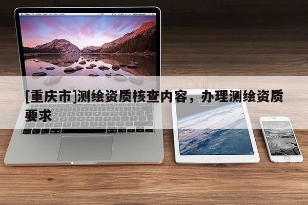 [重慶市]測繪資質核查內容，辦理測繪資質要求