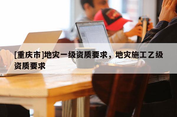 [重慶市]地災(zāi)一級(jí)資質(zhì)要求，地災(zāi)施工乙級(jí)資質(zhì)要求