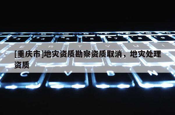 [重慶市]地災(zāi)資質(zhì)勘察資質(zhì)取消，地災(zāi)處理資質(zhì)