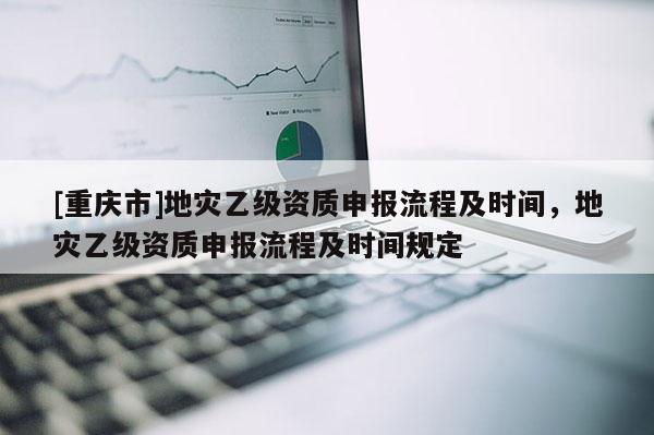 [重慶市]地災(zāi)乙級(jí)資質(zhì)申報(bào)流程及時(shí)間，地災(zāi)乙級(jí)資質(zhì)申報(bào)流程及時(shí)間規(guī)定