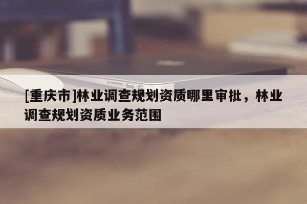 [重慶市]林業(yè)調(diào)查規(guī)劃資質(zhì)哪里審批，林業(yè)調(diào)查規(guī)劃資質(zhì)業(yè)務范圍
