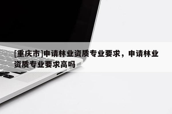 [重慶市]申請林業(yè)資質(zhì)專業(yè)要求，申請林業(yè)資質(zhì)專業(yè)要求高嗎