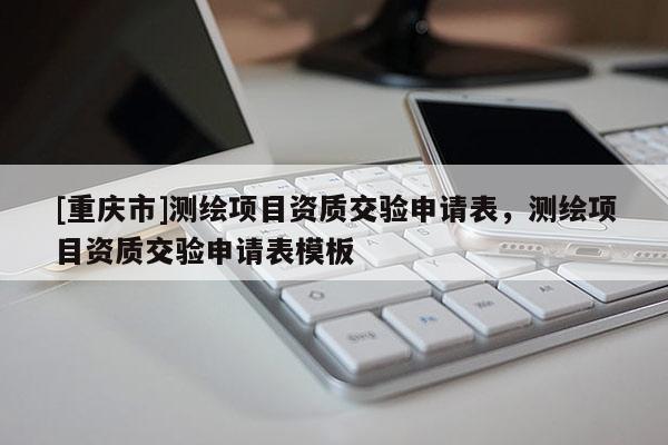 [重慶市]測繪項目資質(zhì)交驗申請表，測繪項目資質(zhì)交驗申請表模板