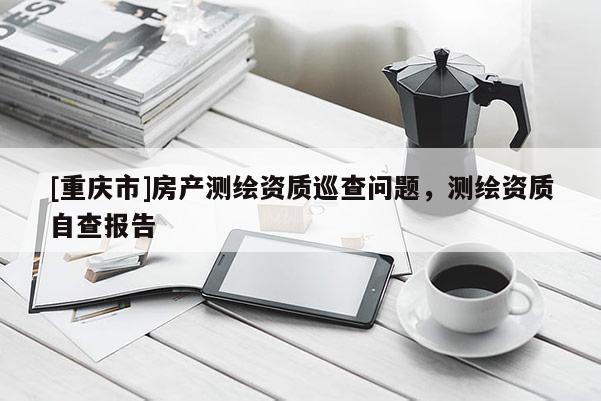 [重慶市]房產(chǎn)測繪資質(zhì)巡查問題，測繪資質(zhì)自查報告