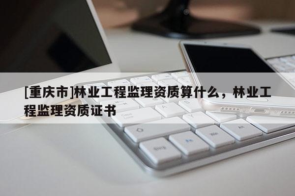 [重慶市]林業(yè)工程監(jiān)理資質(zhì)算什么，林業(yè)工程監(jiān)理資質(zhì)證書