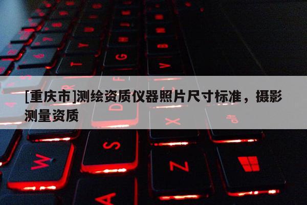 [重慶市]測(cè)繪資質(zhì)儀器照片尺寸標(biāo)準(zhǔn)，攝影測(cè)量資質(zhì)