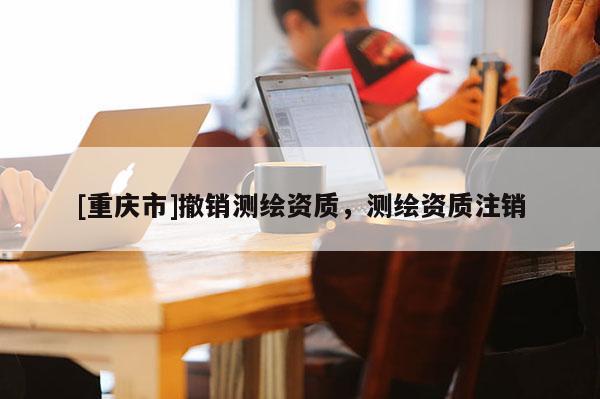 [重慶市]撤銷(xiāo)測(cè)繪資質(zhì)，測(cè)繪資質(zhì)注銷(xiāo)