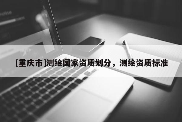 [重慶市]測繪國家資質(zhì)劃分，測繪資質(zhì)標(biāo)準(zhǔn)