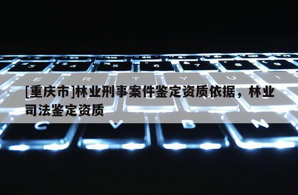 [重慶市]林業(yè)刑事案件鑒定資質(zhì)依據(jù)，林業(yè)司法鑒定資質(zhì)