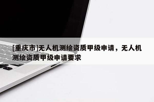 [重慶市]無(wú)人機(jī)測(cè)繪資質(zhì)甲級(jí)申請(qǐng)，無(wú)人機(jī)測(cè)繪資質(zhì)甲級(jí)申請(qǐng)要求
