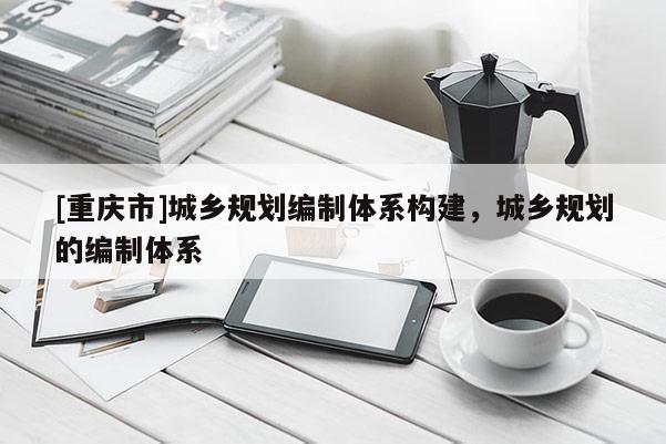 [重慶市]城鄉(xiāng)規(guī)劃編制體系構(gòu)建，城鄉(xiāng)規(guī)劃的編制體系
