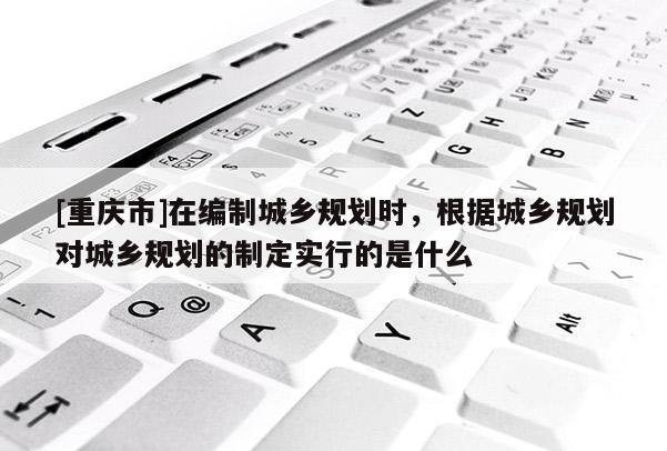 [重慶市]在編制城鄉(xiāng)規(guī)劃時(shí)，根據(jù)城鄉(xiāng)規(guī)劃對(duì)城鄉(xiāng)規(guī)劃的制定實(shí)行的是什么