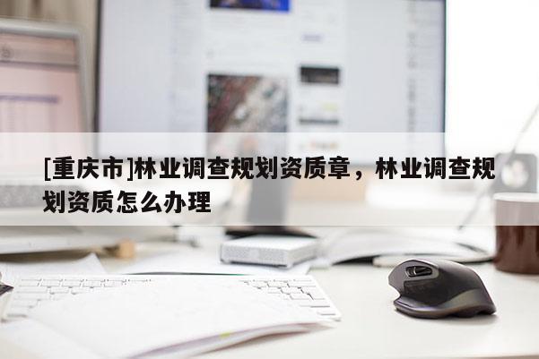 [重慶市]林業(yè)調(diào)查規(guī)劃資質(zhì)章，林業(yè)調(diào)查規(guī)劃資質(zhì)怎么辦理