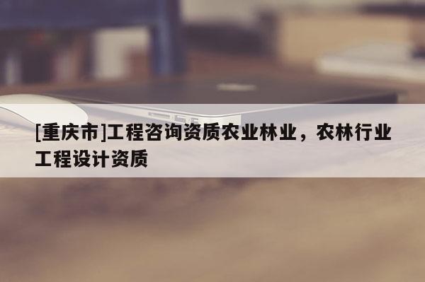[重慶市]工程咨詢資質農業(yè)林業(yè)，農林行業(yè)工程設計資質