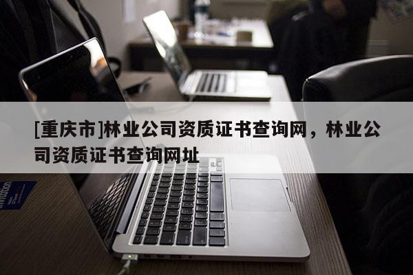 [重慶市]林業(yè)公司資質(zhì)證書查詢網(wǎng)，林業(yè)公司資質(zhì)證書查詢網(wǎng)址