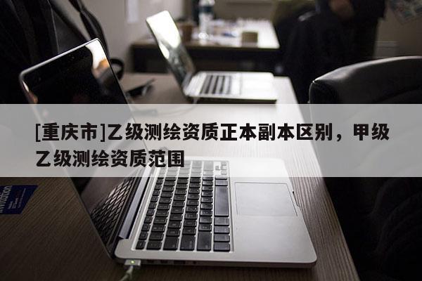 [重慶市]乙級(jí)測(cè)繪資質(zhì)正本副本區(qū)別，甲級(jí)乙級(jí)測(cè)繪資質(zhì)范圍