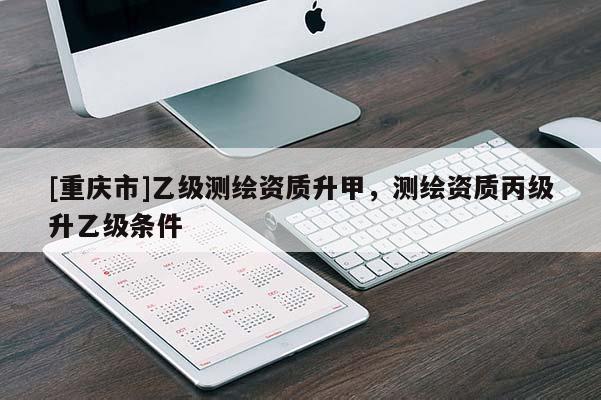 [重慶市]乙級測繪資質(zhì)升甲，測繪資質(zhì)丙級升乙級條件