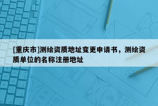 [重慶市]測繪資質(zhì)地址變更申請書，測繪資質(zhì)單位的名稱注冊地址