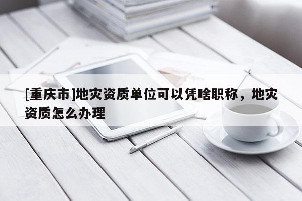 [重慶市]地災(zāi)資質(zhì)單位可以憑啥職稱，地災(zāi)資質(zhì)怎么辦理