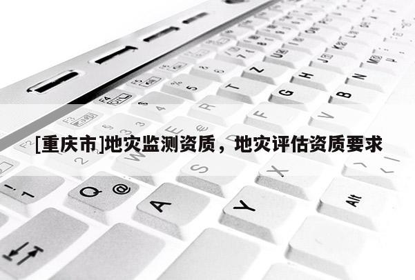 [重慶市]地災(zāi)監(jiān)測(cè)資質(zhì)，地災(zāi)評(píng)估資質(zhì)要求