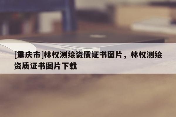 [重慶市]林權(quán)測繪資質(zhì)證書圖片，林權(quán)測繪資質(zhì)證書圖片下載