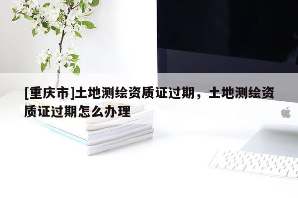 [重慶市]土地測繪資質(zhì)證過期，土地測繪資質(zhì)證過期怎么辦理