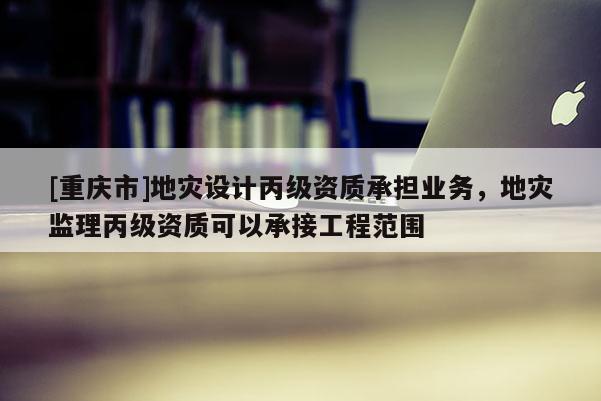 [重慶市]地災(zāi)設(shè)計(jì)丙級資質(zhì)承擔(dān)業(yè)務(wù)，地災(zāi)監(jiān)理丙級資質(zhì)可以承接工程范圍