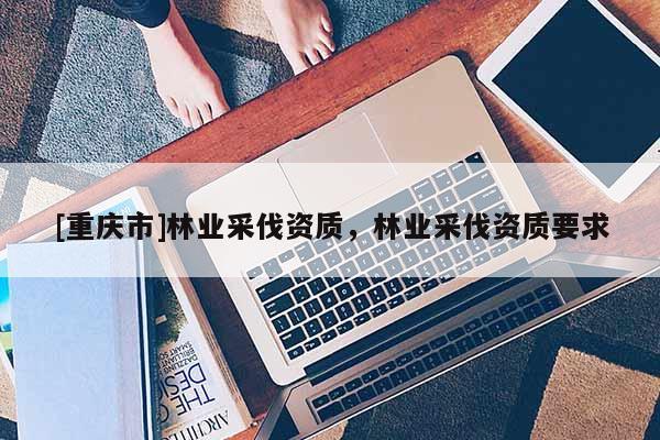 [重慶市]林業(yè)采伐資質(zhì)，林業(yè)采伐資質(zhì)要求