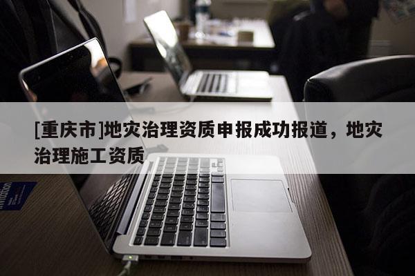 [重慶市]地災(zāi)治理資質(zhì)申報(bào)成功報(bào)道，地災(zāi)治理施工資質(zhì)