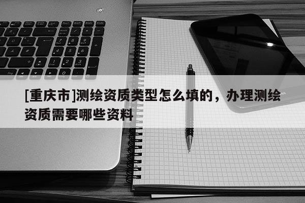 [重慶市]測繪資質(zhì)類型怎么填的，辦理測繪資質(zhì)需要哪些資料