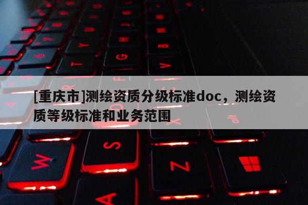 [重慶市]測(cè)繪資質(zhì)分級(jí)標(biāo)準(zhǔn)doc，測(cè)繪資質(zhì)等級(jí)標(biāo)準(zhǔn)和業(yè)務(wù)范圍