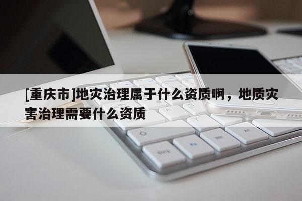 [重慶市]地災治理屬于什么資質(zhì)啊，地質(zhì)災害治理需要什么資質(zhì)