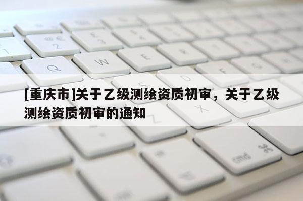 [重慶市]關(guān)于乙級(jí)測(cè)繪資質(zhì)初審，關(guān)于乙級(jí)測(cè)繪資質(zhì)初審的通知