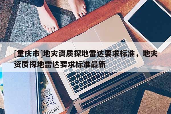 [重慶市]地災(zāi)資質(zhì)探地雷達(dá)要求標(biāo)準(zhǔn)，地災(zāi)資質(zhì)探地雷達(dá)要求標(biāo)準(zhǔn)最新