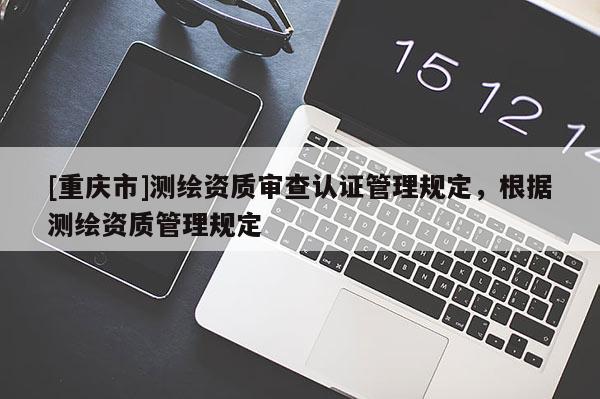 [重慶市]測(cè)繪資質(zhì)審查認(rèn)證管理規(guī)定，根據(jù)測(cè)繪資質(zhì)管理規(guī)定