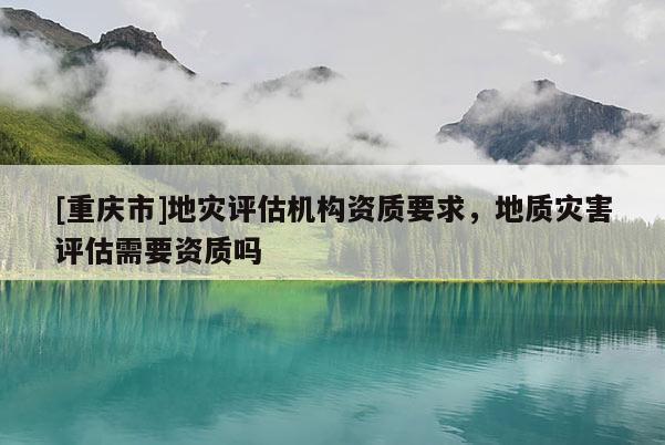 [重慶市]地災(zāi)評估機(jī)構(gòu)資質(zhì)要求，地質(zhì)災(zāi)害評估需要資質(zhì)嗎