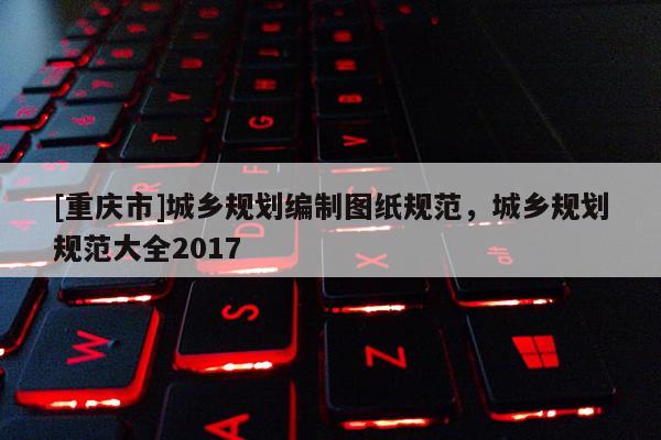 [重慶市]城鄉(xiāng)規(guī)劃編制圖紙規(guī)范，城鄉(xiāng)規(guī)劃規(guī)范大全2017
