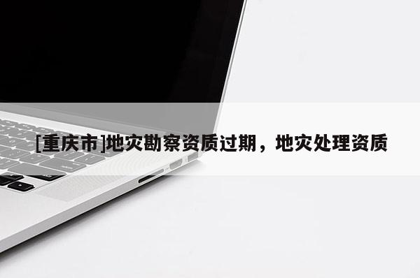 [重慶市]地災(zāi)勘察資質(zhì)過期，地災(zāi)處理資質(zhì)
