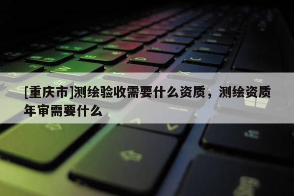 [重慶市]測繪驗收需要什么資質(zhì)，測繪資質(zhì)年審需要什么