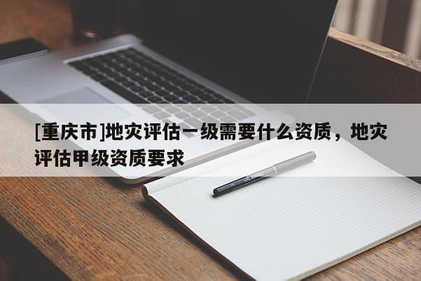 [重慶市]地災(zāi)評估一級需要什么資質(zhì)，地災(zāi)評估甲級資質(zhì)要求