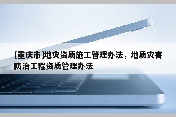 [重慶市]地災(zāi)資質(zhì)施工管理辦法，地質(zhì)災(zāi)害防治工程資質(zhì)管理辦法