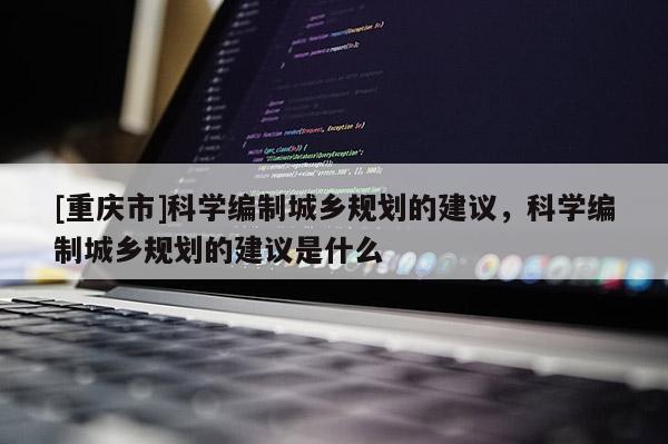 [重慶市]科學(xué)編制城鄉(xiāng)規(guī)劃的建議，科學(xué)編制城鄉(xiāng)規(guī)劃的建議是什么