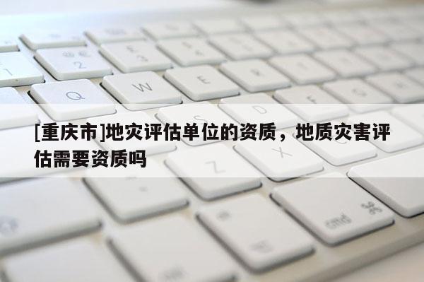 [重慶市]地災(zāi)評(píng)估單位的資質(zhì)，地質(zhì)災(zāi)害評(píng)估需要資質(zhì)嗎