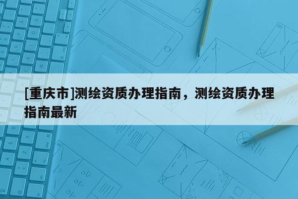 [重慶市]測(cè)繪資質(zhì)辦理指南，測(cè)繪資質(zhì)辦理指南最新