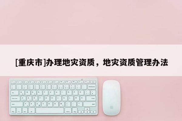 [重慶市]辦理地災(zāi)資質(zhì)，地災(zāi)資質(zhì)管理辦法
