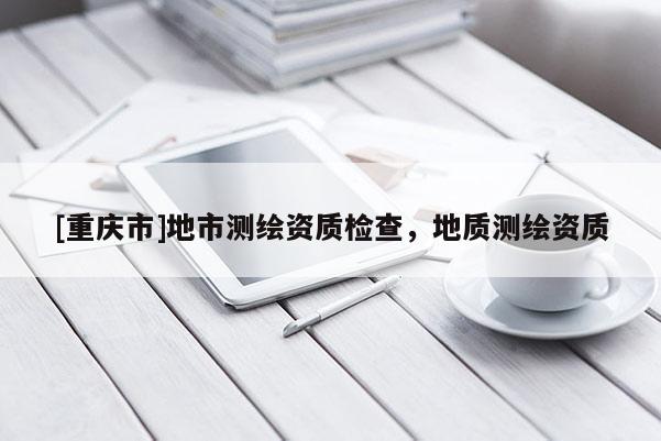 [重慶市]地市測(cè)繪資質(zhì)檢查，地質(zhì)測(cè)繪資質(zhì)
