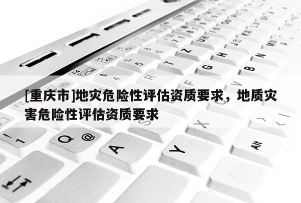 [重慶市]地災危險性評估資質(zhì)要求，地質(zhì)災害危險性評估資質(zhì)要求